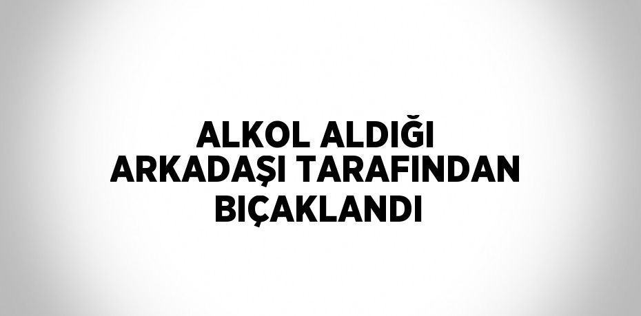 ALKOL ALDIĞI ARKADAŞI TARAFINDAN BIÇAKLANDI