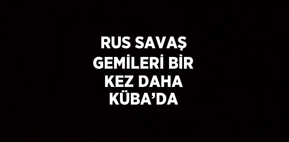 RUS SAVAŞ GEMİLERİ BİR KEZ DAHA KÜBA’DA