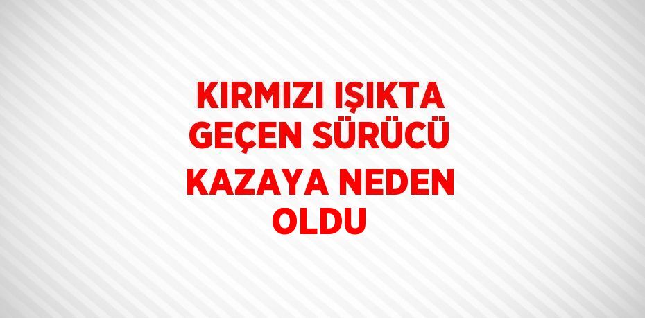 KIRMIZI IŞIKTA GEÇEN SÜRÜCÜ KAZAYA NEDEN OLDU