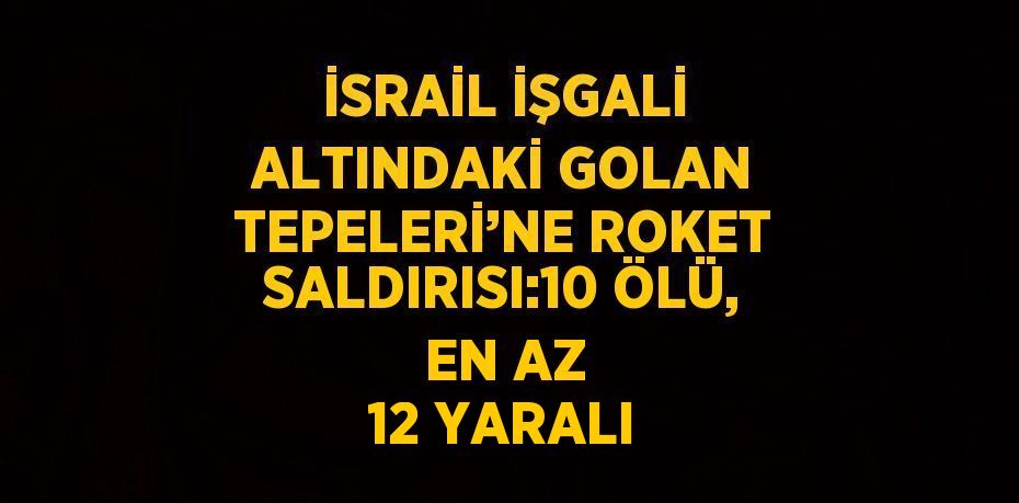 İSRAİL İŞGALİ ALTINDAKİ GOLAN TEPELERİ’NE ROKET SALDIRISI:10 ÖLÜ, EN AZ 12 YARALI