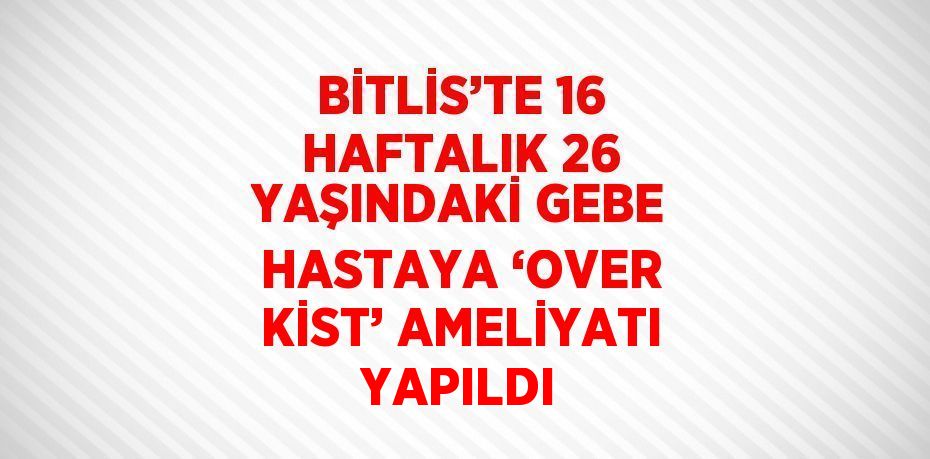 BİTLİS’TE 16 HAFTALIK 26 YAŞINDAKİ GEBE HASTAYA ‘OVER KİST’ AMELİYATI YAPILDI