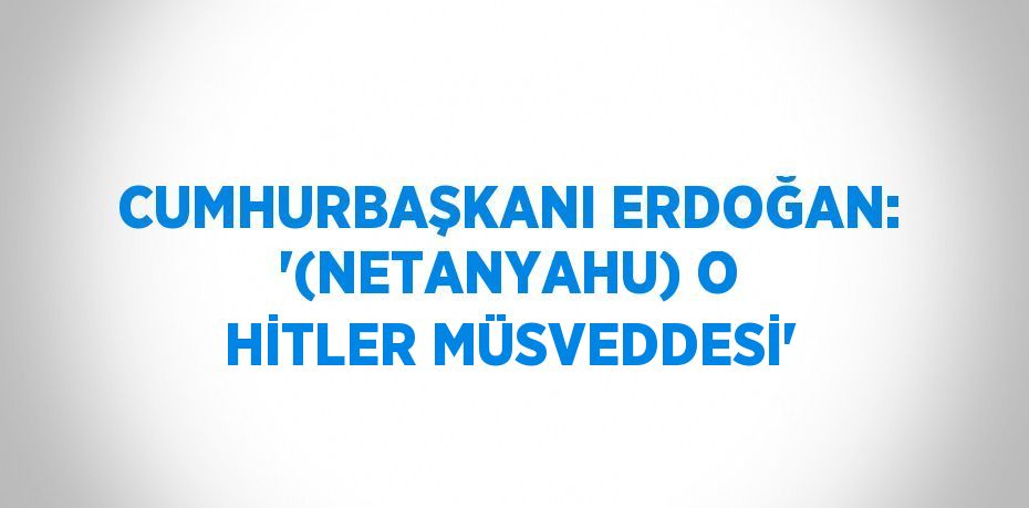 CUMHURBAŞKANI ERDOĞAN: '(NETANYAHU) O HİTLER MÜSVEDDESİ'