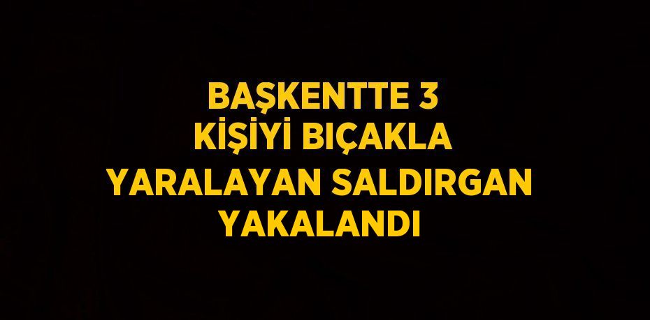 BAŞKENTTE 3 KİŞİYİ BIÇAKLA YARALAYAN SALDIRGAN YAKALANDI