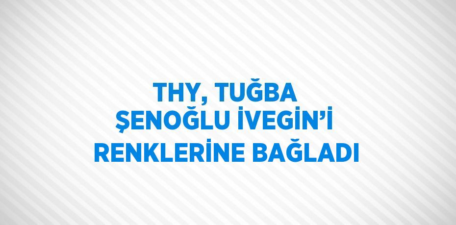 THY, TUĞBA ŞENOĞLU İVEGİN’İ RENKLERİNE BAĞLADI