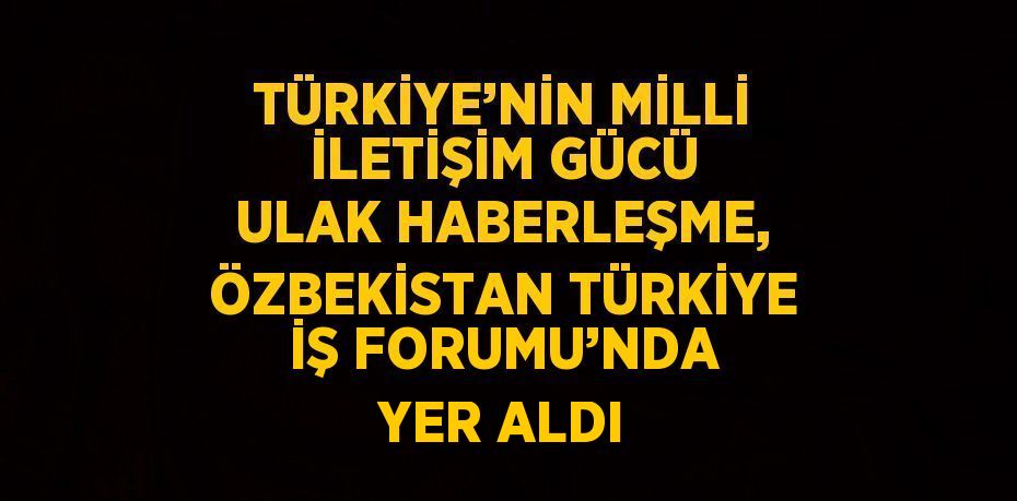 TÜRKİYE’NİN MİLLİ İLETİŞİM GÜCÜ ULAK HABERLEŞME, ÖZBEKİSTAN TÜRKİYE İŞ FORUMU’NDA YER ALDI