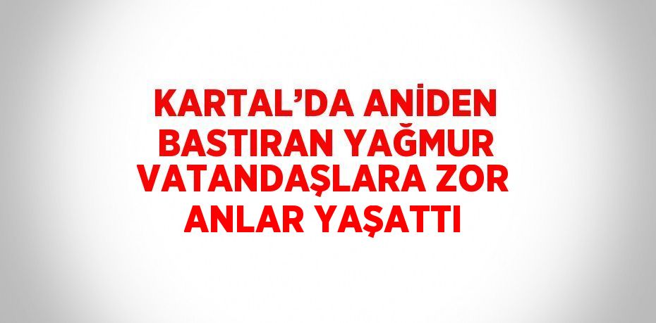 KARTAL’DA ANİDEN BASTIRAN YAĞMUR VATANDAŞLARA ZOR ANLAR YAŞATTI