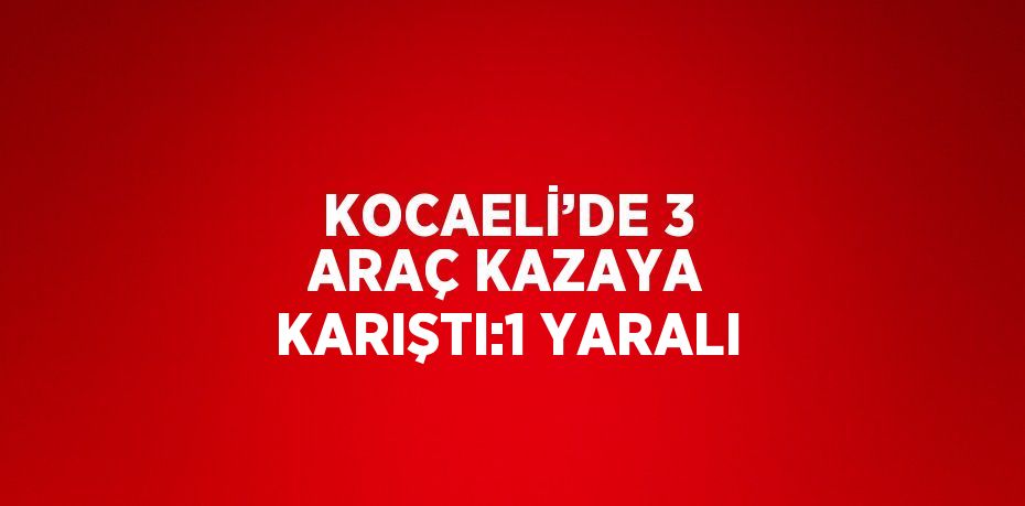 KOCAELİ’DE 3 ARAÇ KAZAYA KARIŞTI:1 YARALI