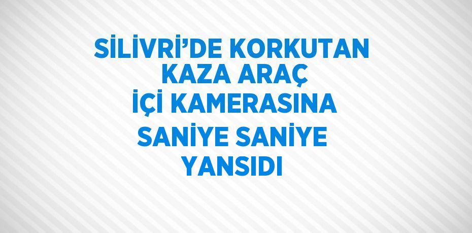 SİLİVRİ’DE KORKUTAN KAZA ARAÇ İÇİ KAMERASINA SANİYE SANİYE YANSIDI