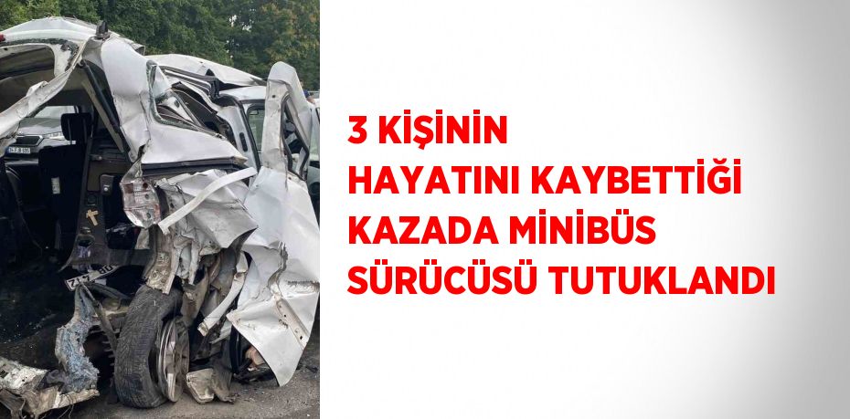 3 KİŞİNİN HAYATINI KAYBETTİĞİ KAZADA MİNİBÜS SÜRÜCÜSÜ TUTUKLANDI