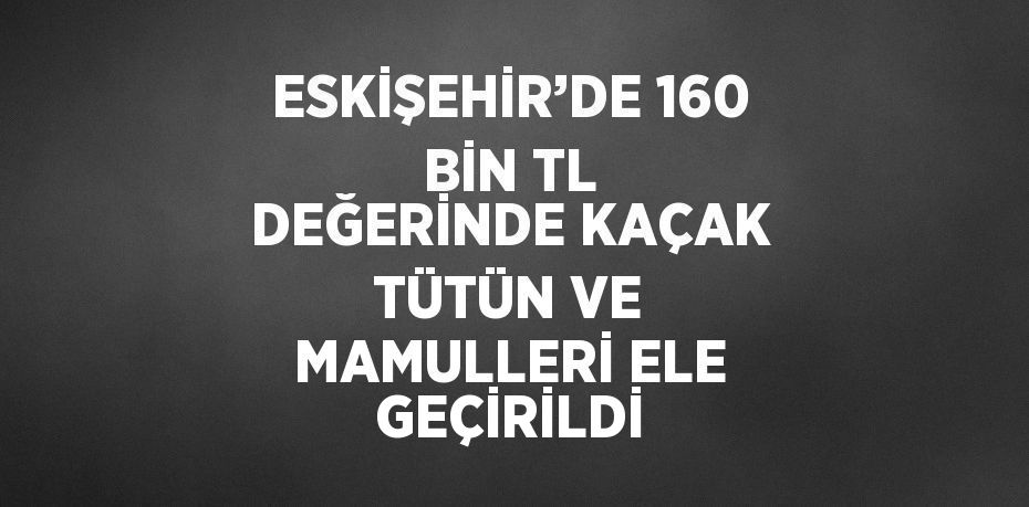 ESKİŞEHİR’DE 160 BİN TL DEĞERİNDE KAÇAK TÜTÜN VE MAMULLERİ ELE GEÇİRİLDİ