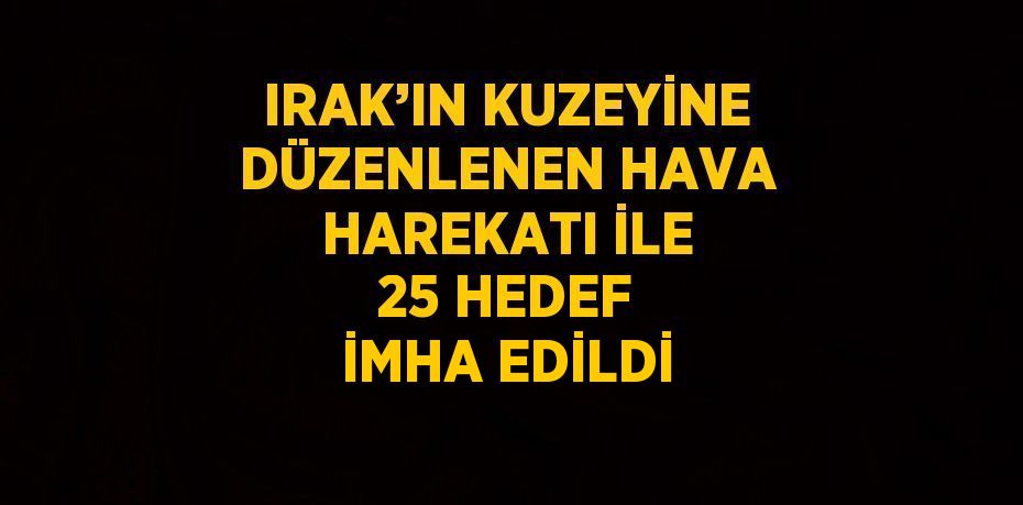 IRAK’IN KUZEYİNE DÜZENLENEN HAVA HAREKATI İLE 25 HEDEF İMHA EDİLDİ