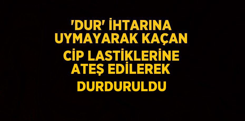 'DUR' İHTARINA UYMAYARAK KAÇAN CİP LASTİKLERİNE ATEŞ EDİLEREK DURDURULDU