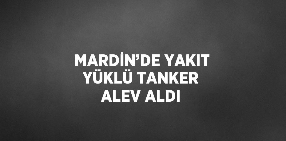 MARDİN’DE YAKIT YÜKLÜ TANKER ALEV ALDI