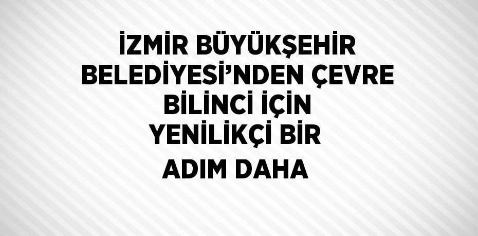 İZMİR BÜYÜKŞEHİR BELEDİYESİ’NDEN ÇEVRE BİLİNCİ İÇİN YENİLİKÇİ BİR ADIM DAHA