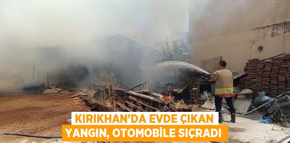 KIRIKHAN’DA EVDE ÇIKAN YANGIN, OTOMOBİLE SIÇRADI