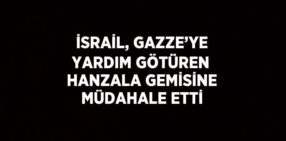 İSRAİL, GAZZE’YE YARDIM GÖTÜREN HANZALA GEMİSİNE MÜDAHALE ETTİ
