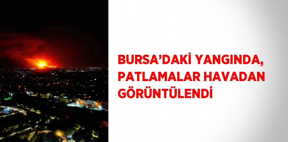BURSA’DAKİ YANGINDA, PATLAMALAR HAVADAN GÖRÜNTÜLENDİ