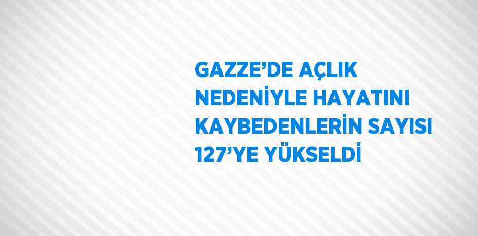 GAZZE’DE AÇLIK NEDENİYLE HAYATINI KAYBEDENLERİN SAYISI 127’YE YÜKSELDİ