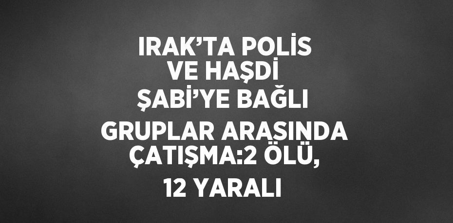 IRAK’TA POLİS VE HAŞDİ ŞABİ’YE BAĞLI GRUPLAR ARASINDA ÇATIŞMA:2 ÖLÜ, 12 YARALI