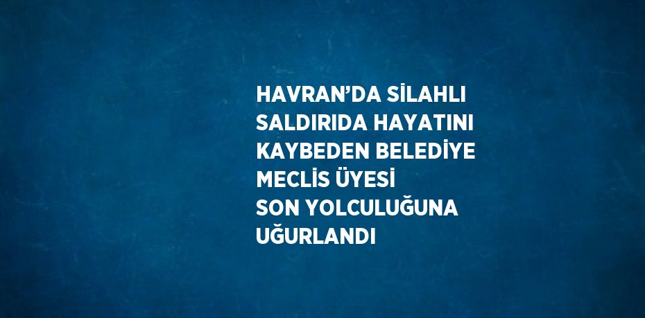 HAVRAN’DA SİLAHLI SALDIRIDA HAYATINI KAYBEDEN BELEDİYE MECLİS ÜYESİ SON YOLCULUĞUNA UĞURLANDI