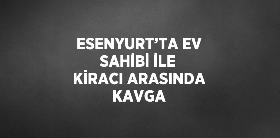 ESENYURT’TA EV SAHİBİ İLE KİRACI ARASINDA KAVGA
