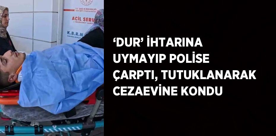 ‘DUR’ İHTARINA UYMAYIP POLİSE ÇARPTI, TUTUKLANARAK CEZAEVİNE KONDU