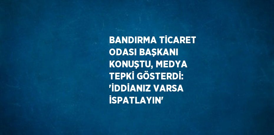 BANDIRMA TİCARET ODASI BAŞKANI KONUŞTU, MEDYA TEPKİ GÖSTERDİ: 'İDDİANIZ VARSA İSPATLAYIN'