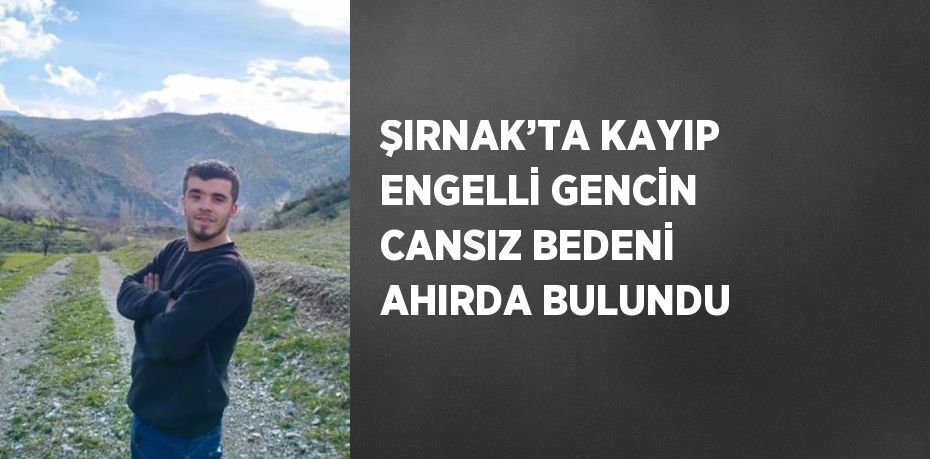 ŞIRNAK’TA KAYIP ENGELLİ GENCİN CANSIZ BEDENİ AHIRDA BULUNDU