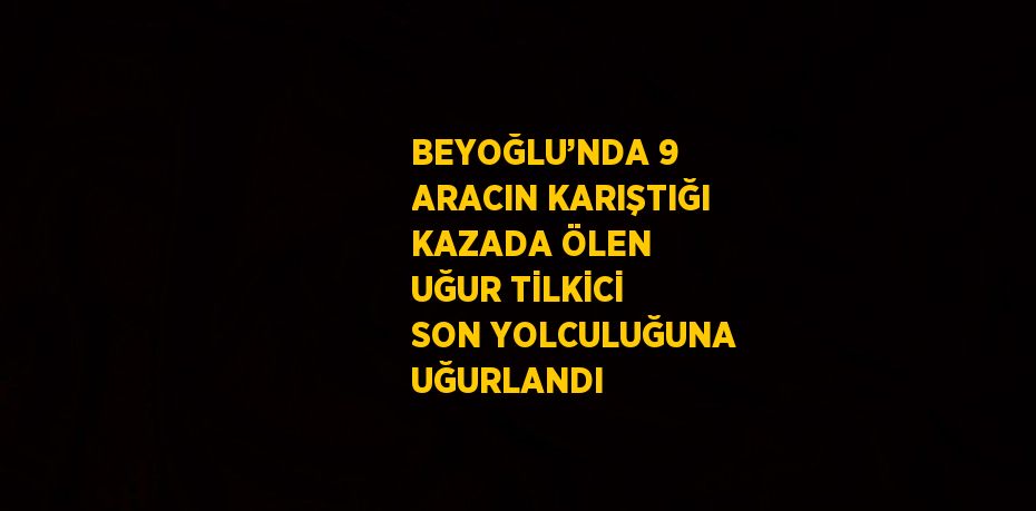 BEYOĞLU’NDA 9 ARACIN KARIŞTIĞI KAZADA ÖLEN UĞUR TİLKİCİ SON YOLCULUĞUNA UĞURLANDI