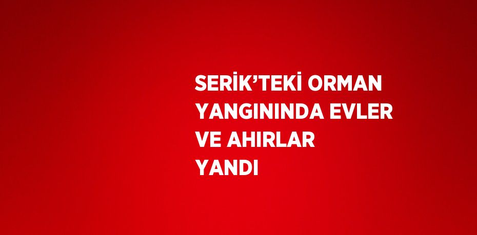 SERİK’TEKİ ORMAN YANGININDA EVLER VE AHIRLAR YANDI