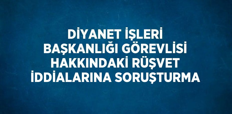 DİYANET İŞLERİ BAŞKANLIĞI GÖREVLİSİ HAKKINDAKİ RÜŞVET İDDİALARINA SORUŞTURMA