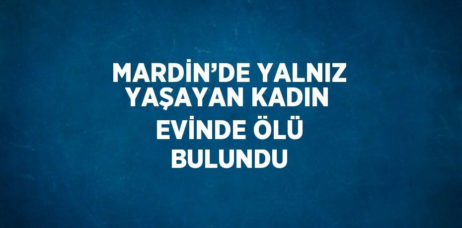 MARDİN’DE YALNIZ YAŞAYAN KADIN EVİNDE ÖLÜ BULUNDU