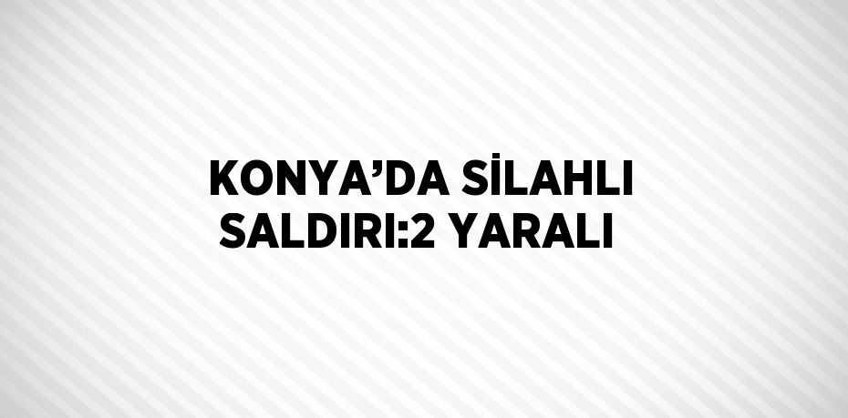 KONYA’DA SİLAHLI SALDIRI:2 YARALI