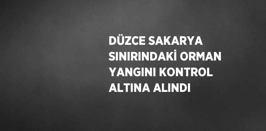 DÜZCE SAKARYA SINIRINDAKİ ORMAN YANGINI KONTROL ALTINA ALINDI