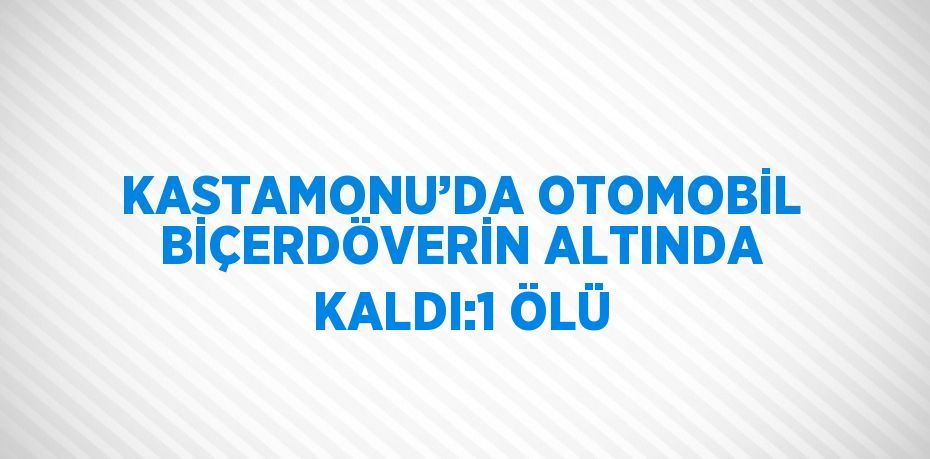 KASTAMONU’DA OTOMOBİL BİÇERDÖVERİN ALTINDA KALDI:1 ÖLÜ