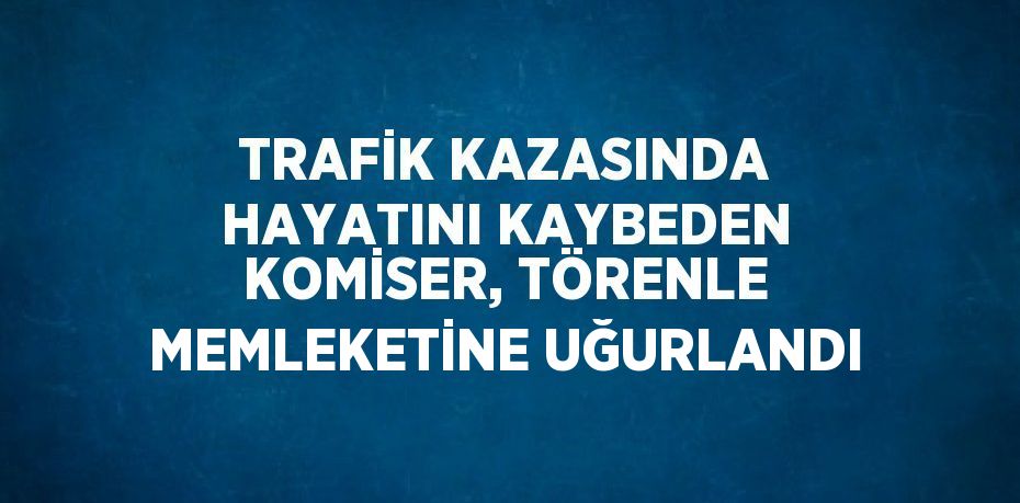 TRAFİK KAZASINDA HAYATINI KAYBEDEN KOMİSER, TÖRENLE MEMLEKETİNE UĞURLANDI