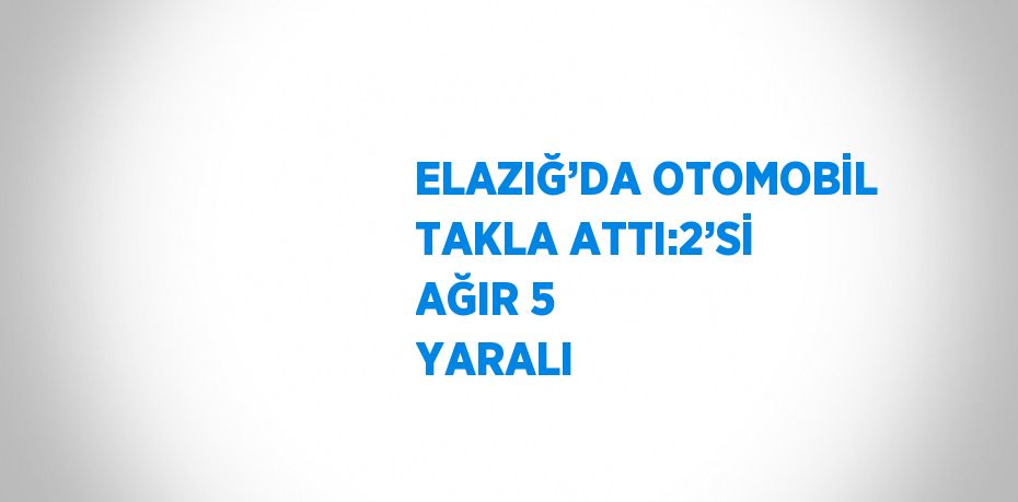 ELAZIĞ’DA OTOMOBİL TAKLA ATTI:2’Sİ AĞIR 5 YARALI