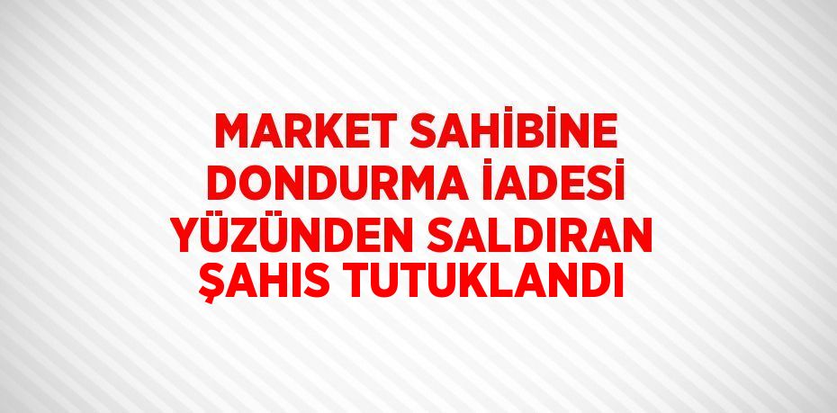 MARKET SAHİBİNE DONDURMA İADESİ YÜZÜNDEN SALDIRAN ŞAHIS TUTUKLANDI