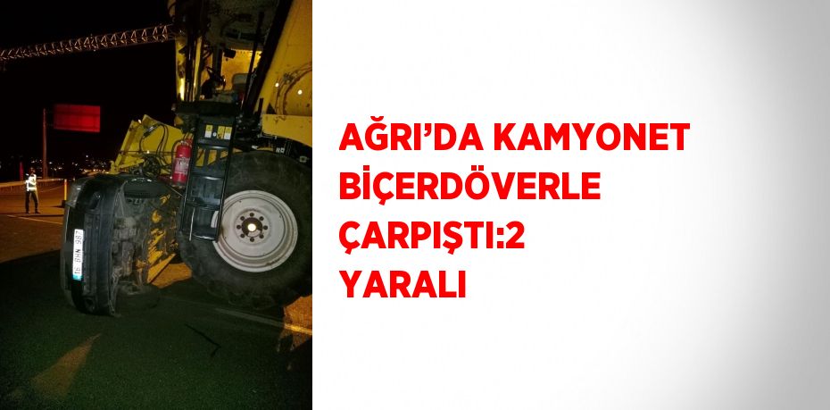 AĞRI’DA KAMYONET BİÇERDÖVERLE ÇARPIŞTI:2 YARALI