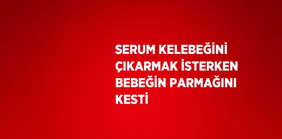 SERUM KELEBEĞİNİ ÇIKARMAK İSTERKEN BEBEĞİN PARMAĞINI KESTİ
