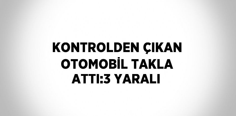 KONTROLDEN ÇIKAN OTOMOBİL TAKLA ATTI:3 YARALI