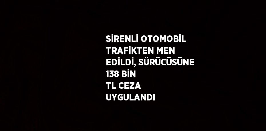 SİRENLİ OTOMOBİL TRAFİKTEN MEN EDİLDİ, SÜRÜCÜSÜNE 138 BİN TL CEZA UYGULANDI