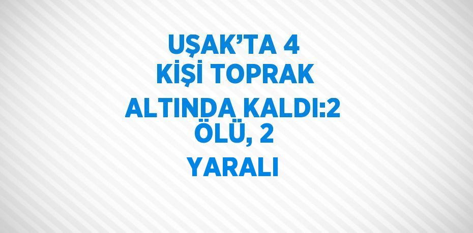 UŞAK’TA 4 KİŞİ TOPRAK ALTINDA KALDI:2 ÖLÜ, 2 YARALI