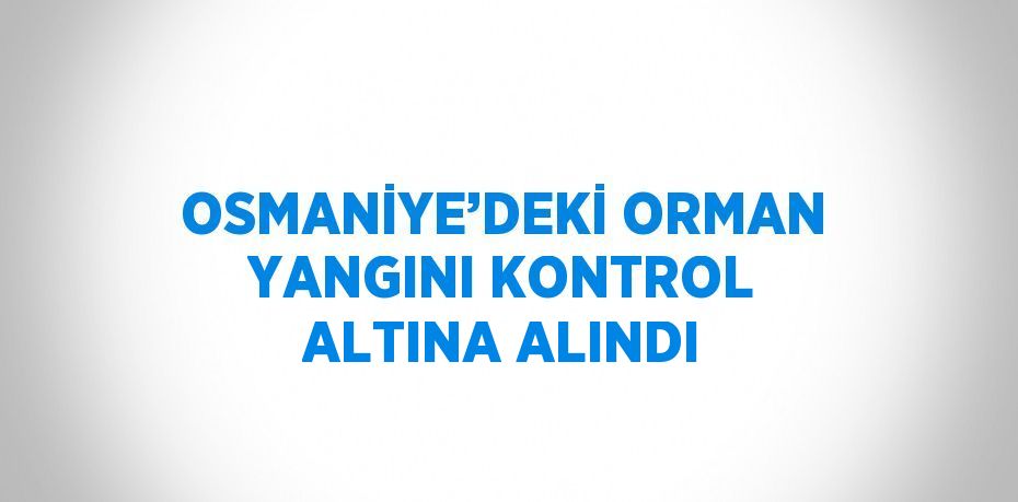 OSMANİYE’DEKİ ORMAN YANGINI KONTROL ALTINA ALINDI