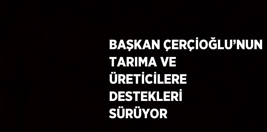 BAŞKAN ÇERÇİOĞLU’NUN TARIMA VE ÜRETİCİLERE DESTEKLERİ SÜRÜYOR