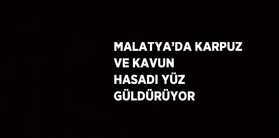 MALATYA’DA KARPUZ VE KAVUN HASADI YÜZ GÜLDÜRÜYOR