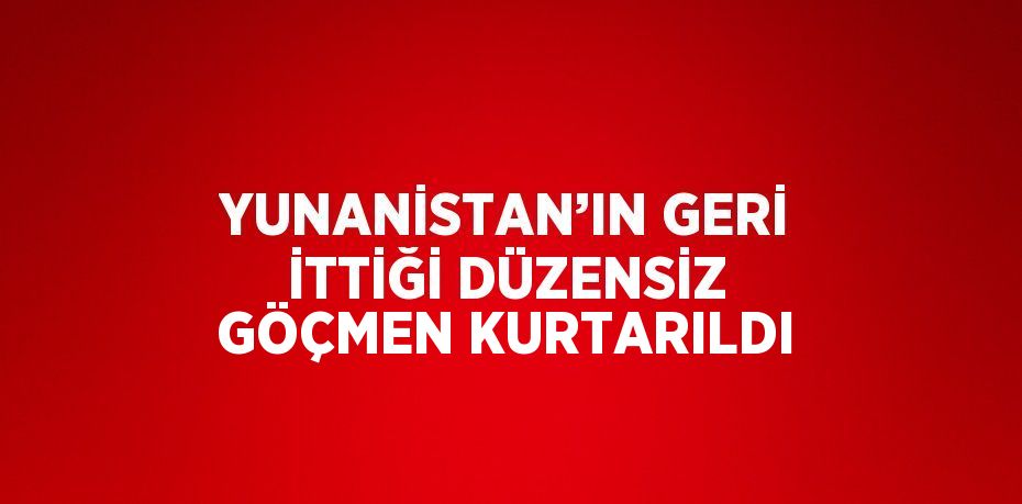 YUNANİSTAN’IN GERİ İTTİĞİ DÜZENSİZ GÖÇMEN KURTARILDI