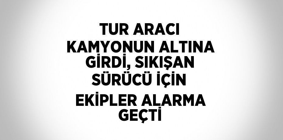 TUR ARACI KAMYONUN ALTINA GİRDİ, SIKIŞAN SÜRÜCÜ İÇİN EKİPLER ALARMA GEÇTİ