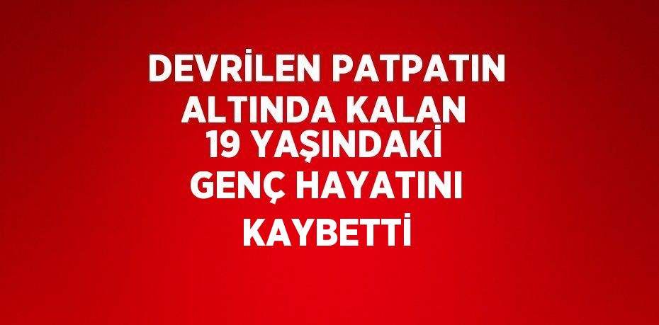 DEVRİLEN PATPATIN ALTINDA KALAN 19 YAŞINDAKİ GENÇ HAYATINI KAYBETTİ