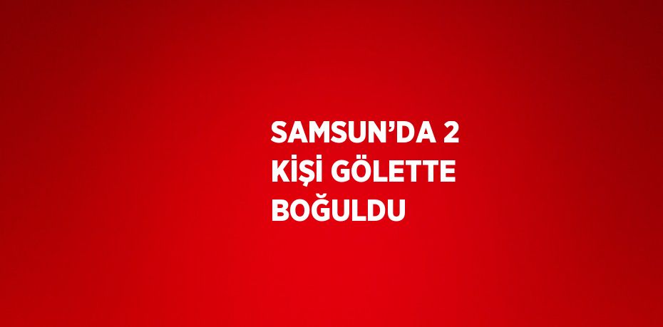 SAMSUN’DA 2 KİŞİ GÖLETTE BOĞULDU